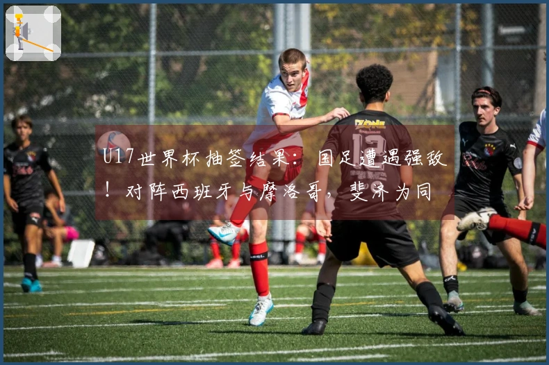 U17世界杯抽签结果：国足遭遇强敌！对阵西班牙与摩洛哥，斐济为同组球队