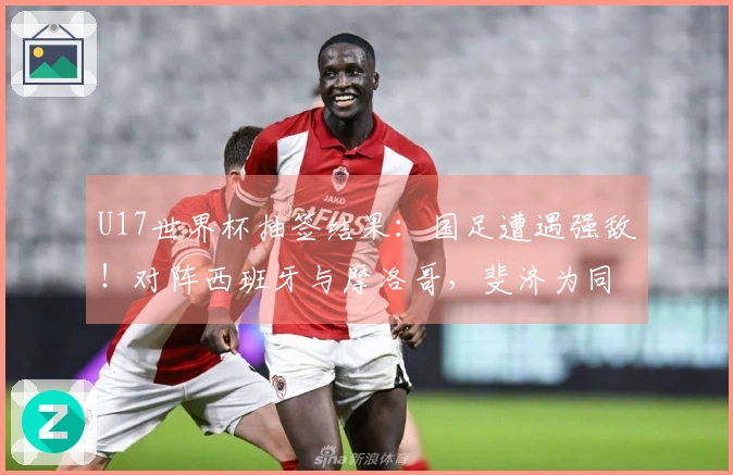 U17世界杯抽签结果：国足遭遇强敌！对阵西班牙与摩洛哥，斐济为同组球队