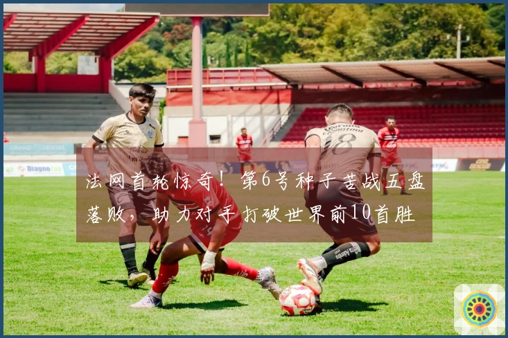 法网首轮惊奇！第6号种子苦战五盘落败，助力对手打破世界前10首胜纪录