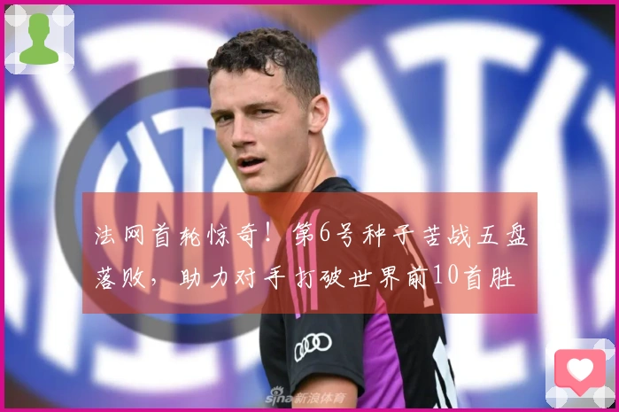 法网首轮惊奇！第6号种子苦战五盘落败，助力对手打破世界前10首胜纪录