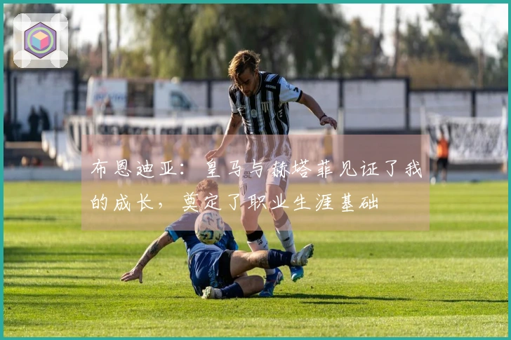 布恩迪亚：皇马与赫塔菲见证了我的成长，奠定了职业生涯基础
